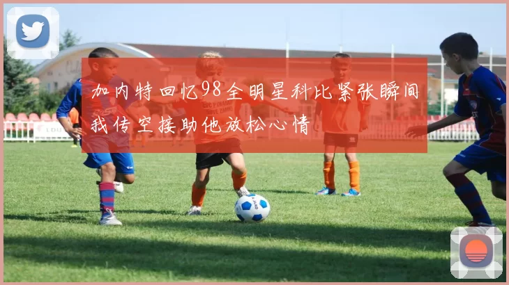 加内特回忆98全明星科比紧张瞬间我传空接助他放松心情