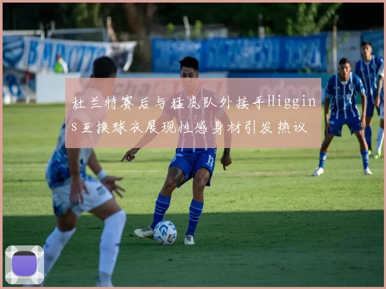 杜兰特赛后与猛虎队外接手Higgins互换球衣展现性感身材引发热议