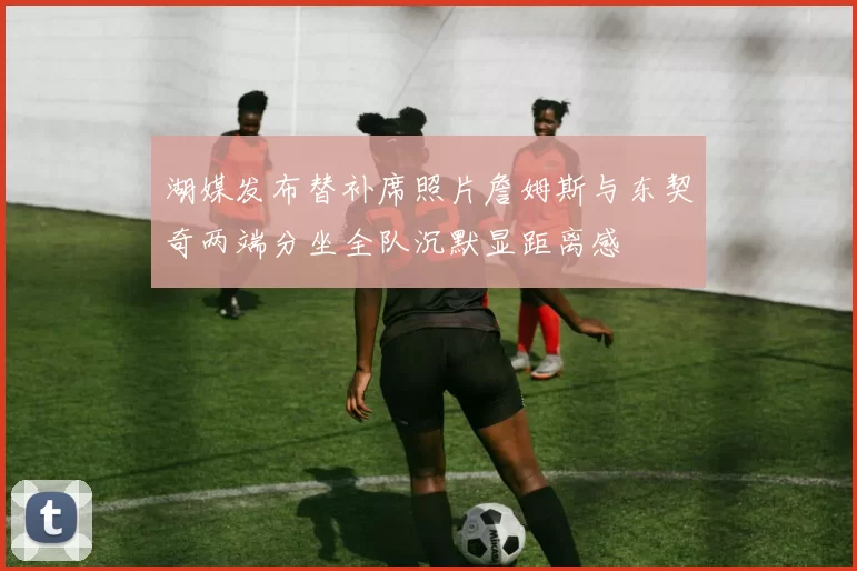 湖媒发布替补席照片詹姆斯与东契奇两端分坐全队沉默显距离感