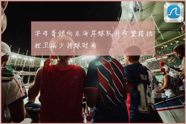 字母哥倾向东海岸球队并希望搭档控卫减少持球时间