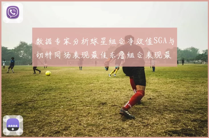 数据专家分析球星组合净效值SGA与切特同场表现最佳东詹组合表现最差