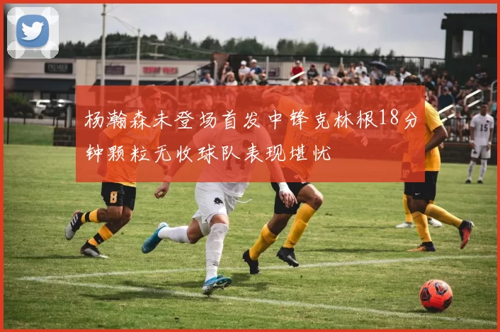 杨瀚森未登场首发中锋克林根18分钟颗粒无收球队表现堪忧