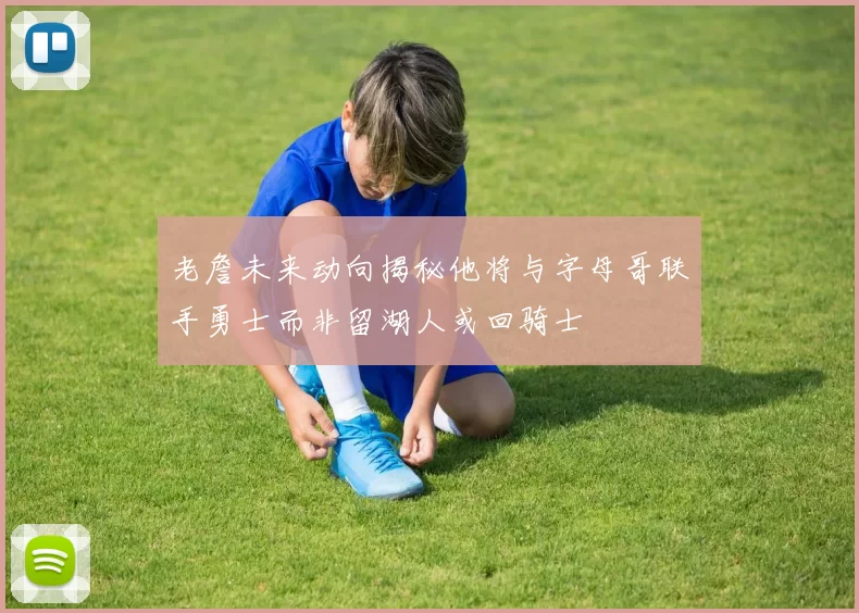 老詹未来动向揭秘他将与字母哥联手勇士而非留湖人或回骑士
