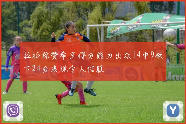 拉松称赞希罗得分能力出众14中9砍下24分表现令人信服