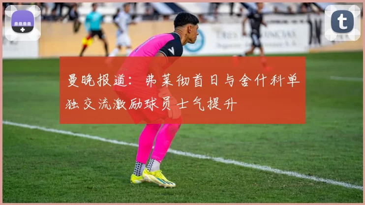 曼晚报道：弗莱彻首日与舍什科单独交流激励球员士气提升