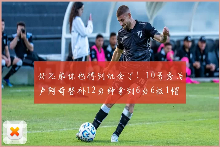 好兄弟你也得到机会了！10号秀马卢阿奇替补12分钟拿到6分6板1帽