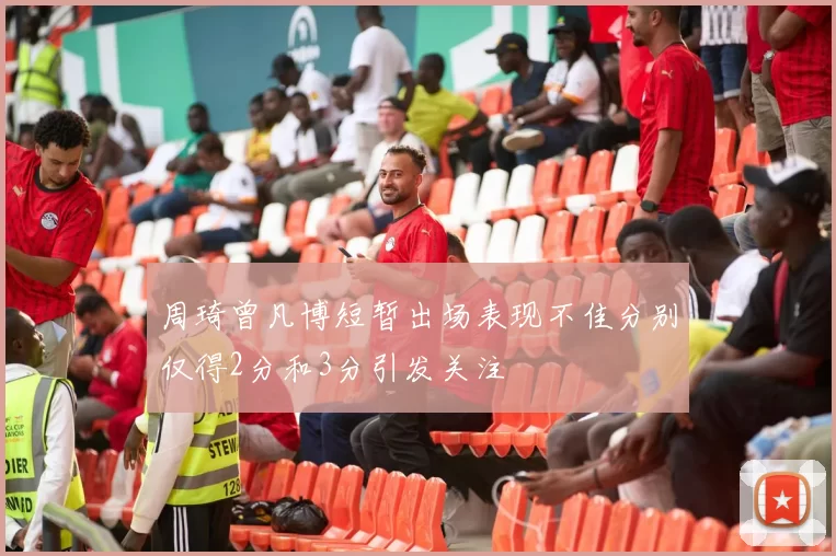周琦曾凡博短暂出场表现不佳分别仅得2分和3分引发关注