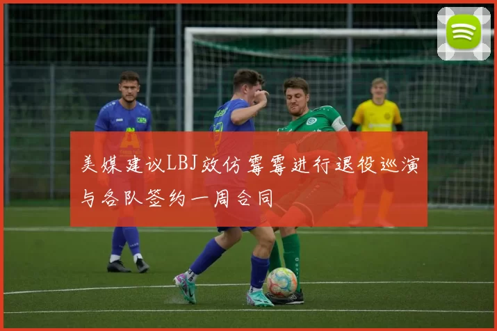 美媒建议LBJ效仿霉霉进行退役巡演与各队签约一周合同