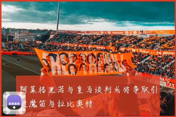 阿莱格里若与皇马谈判或将争取引进魔笛与拉比奥特