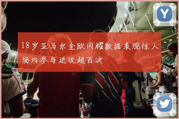 18岁亚马尔全欧闪耀数据表现惊人场均参与进攻超百次