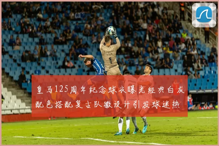 皇马125周年纪念球衣曝光经典白灰配色搭配复古队徽设计引发球迷热议