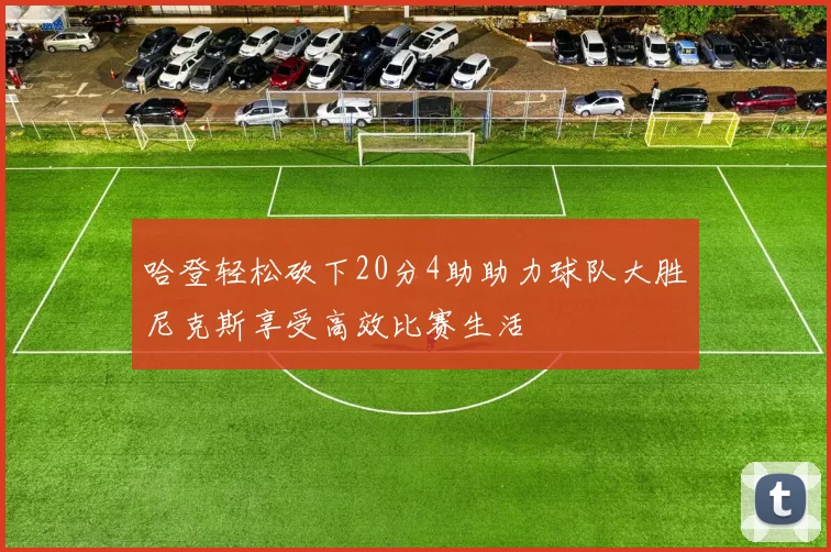 哈登轻松砍下20分4助助力球队大胜尼克斯享受高效比赛生活