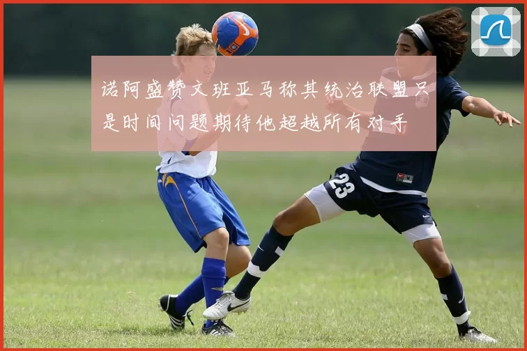 诺阿盛赞文班亚马称其统治联盟只是时间问题期待他超越所有对手