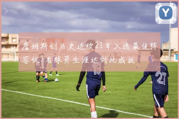 詹姆斯创历史连续21年入选最佳阵容仅7名球员生涯达到此成就