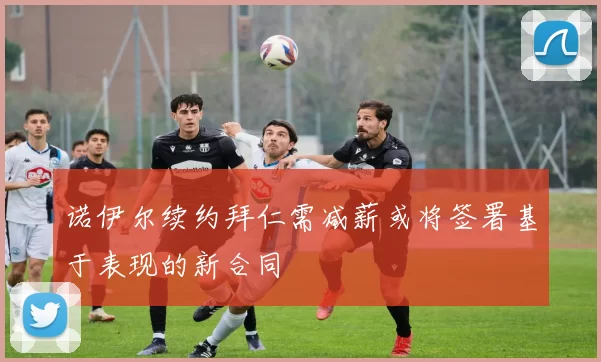诺伊尔续约拜仁需减薪或将签署基于表现的新合同