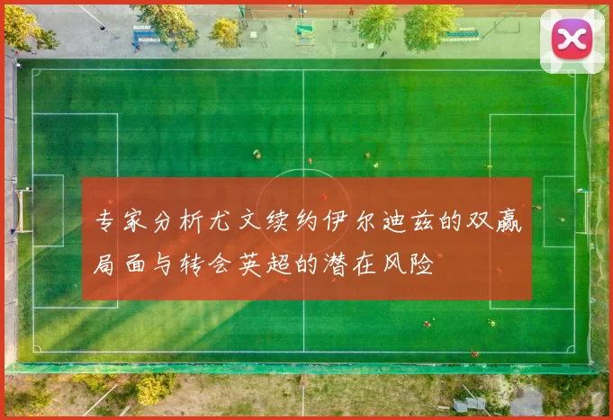 专家分析尤文续约伊尔迪兹的双赢局面与转会英超的潜在风险