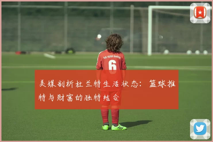 美媒剖析杜兰特生活状态：篮球推特与财富的独特结合