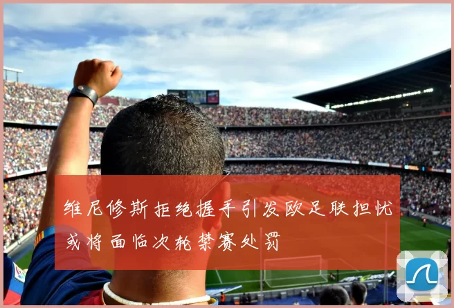 维尼修斯拒绝握手引发欧足联担忧或将面临次轮禁赛处罚