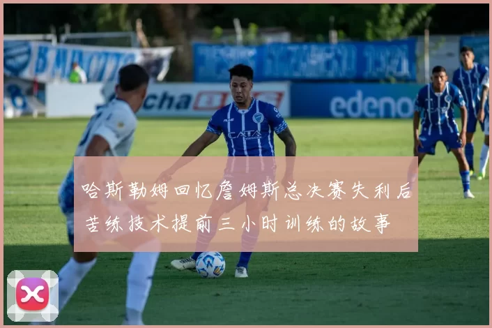 哈斯勒姆回忆詹姆斯总决赛失利后苦练技术提前三小时训练的故事