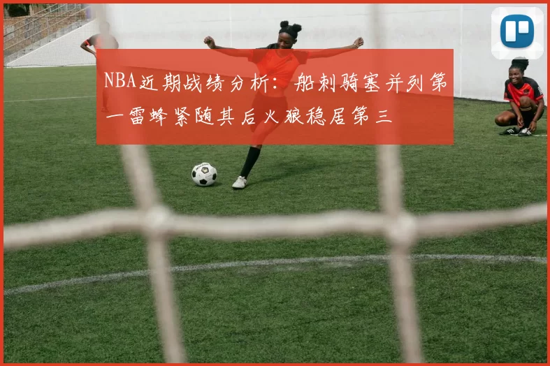 NBA近期战绩分析：船刺骑塞并列第一雷蜂紧随其后火狼稳居第三