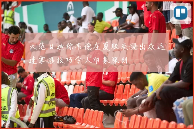 大范甘迪称韦德在夏联表现出众迅速掌握技巧令人印象深刻
