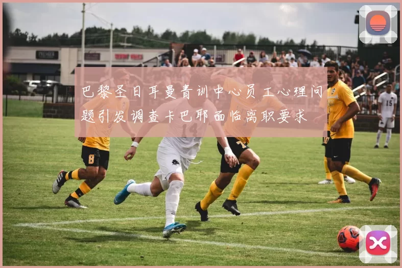 巴黎圣日耳曼青训中心员工心理问题引发调查卡巴耶面临离职要求
