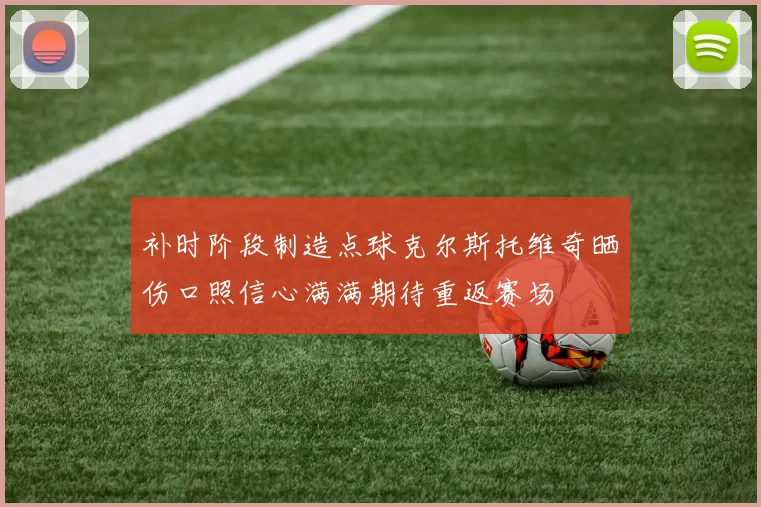 补时阶段制造点球克尔斯托维奇晒伤口照信心满满期待重返赛场