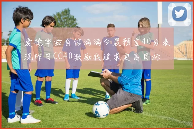 爱德华兹自信满满今晨预言40分表现昨日CC40激励我追求更高目标