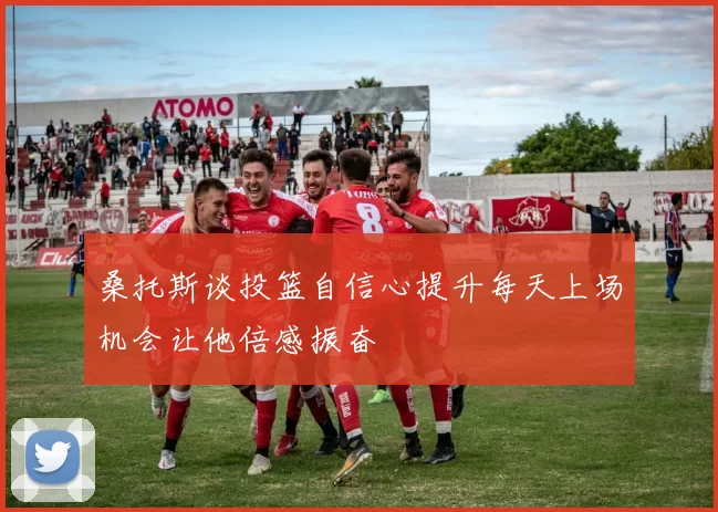 桑托斯谈投篮自信心提升每天上场机会让他倍感振奋