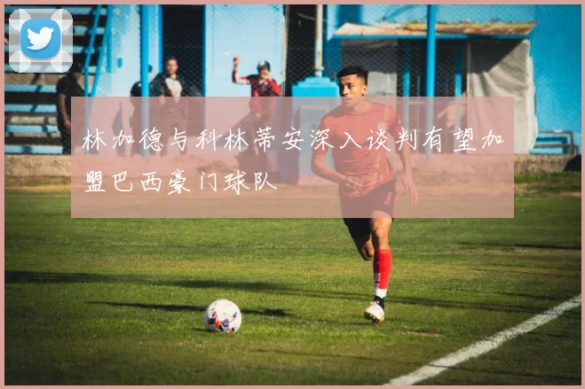 林加德与科林蒂安深入谈判有望加盟巴西豪门球队