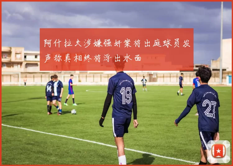 阿什拉夫涉嫌强奸案将出庭球员发声称真相终将浮出水面