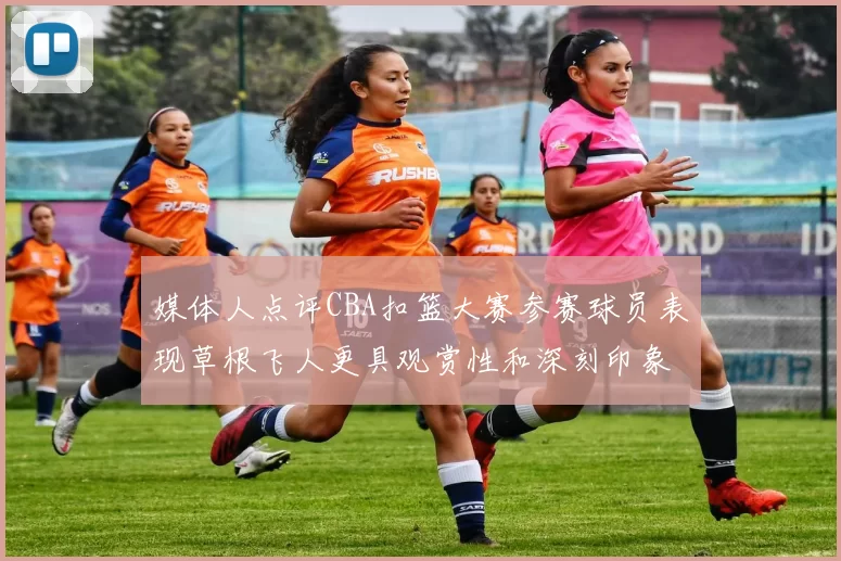 媒体人点评CBA扣篮大赛参赛球员表现草根飞人更具观赏性和深刻印象