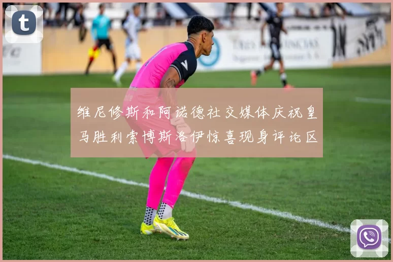 维尼修斯和阿诺德社交媒体庆祝皇马胜利索博斯洛伊惊喜现身评论区互动